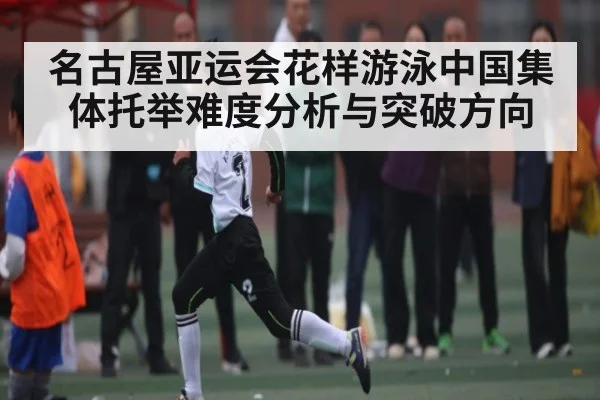名古屋亚运会花样游泳中国集体托举难度分析与突破方向