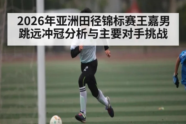 2026年亚洲田径锦标赛王嘉男跳远冲冠分析与主要对手挑战