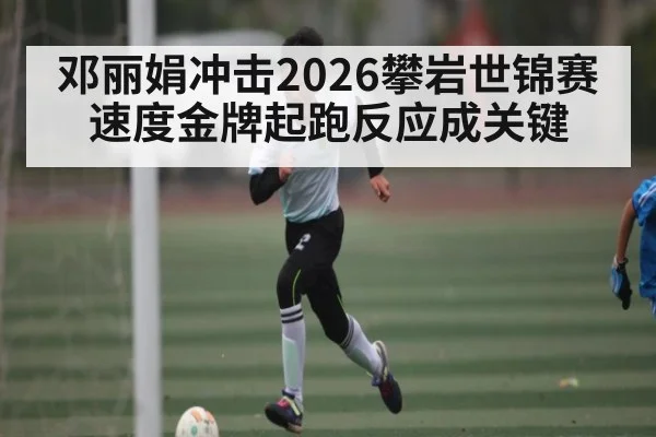 邓丽娟冲击2026攀岩世锦赛速度金牌起跑反应成关键